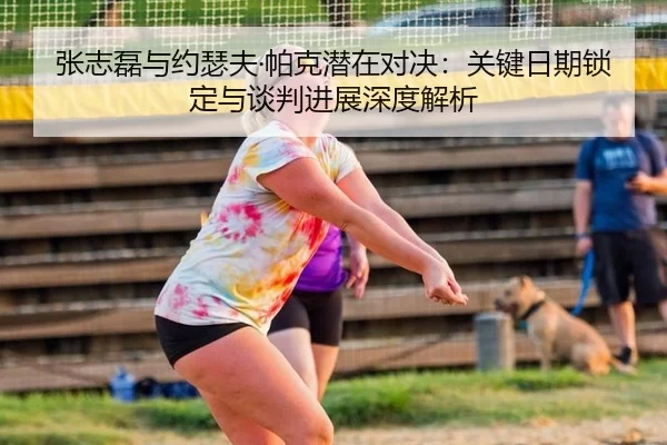 张志磊与约瑟夫·帕克潜在对决：关键日期锁定与谈判进展深度解析