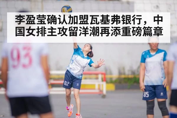 李盈莹确认加盟瓦基弗银行，中国女排主攻留洋潮再添重磅篇章