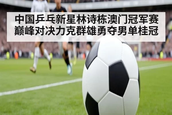 中国乒乓新星林诗栋澳门冠军赛巅峰对决力克群雄勇夺男单桂冠